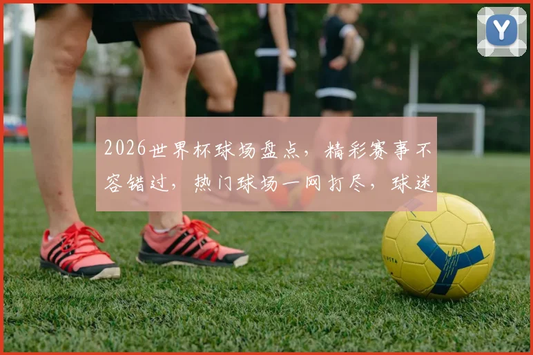 2026世界杯球场盘点，精彩赛事不容错过，热门球场一网打尽，球迷必看