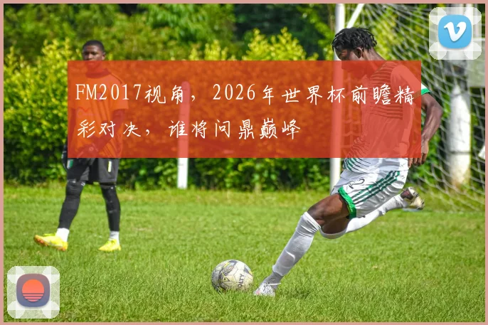 FM2017视角，2026年世界杯前瞻精彩对决，谁将问鼎巅峰