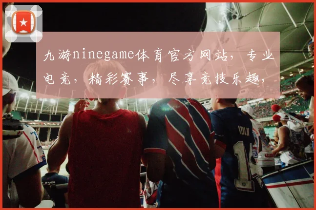 九游ninegame体育官方网站，专业电竞，精彩赛事，尽享竞技乐趣，三重福利，等你来战，