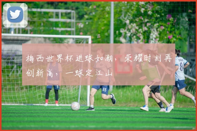 梅西世界杯进球如潮，荣耀时刻再创新高，一球定江山