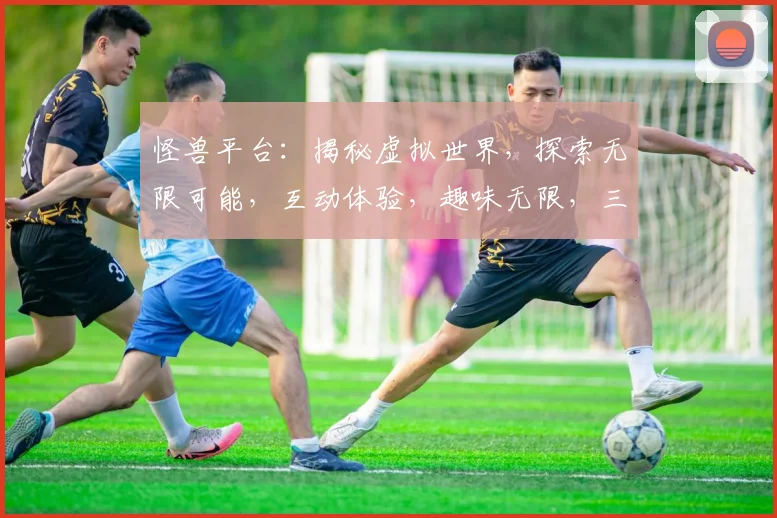 怪兽平台：揭秘虚拟世界，探索无限可能，互动体验，趣味无限，三大亮点，不容错过